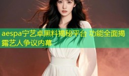 aespa宁艺卓黑料揭秘平台 功能全面揭露艺人争议内幕