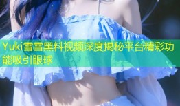Yuki雪雪黑料视频深度揭秘平台精彩功能吸引眼球