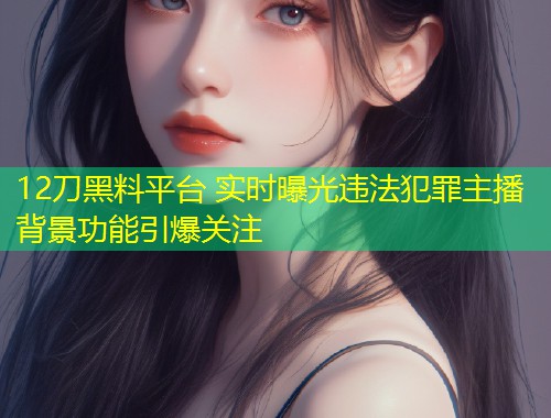 12刀黑料平台 实时曝光违法犯罪主播背景功能引爆关注
