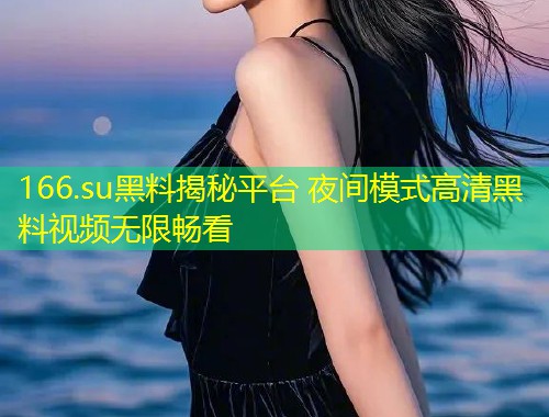 166.su黑料揭秘平台 夜间模式高清黑料视频无限畅看