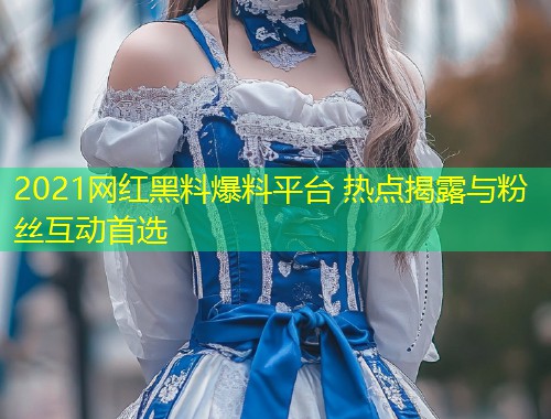2021网红黑料爆料平台 热点揭露与粉丝互动首选