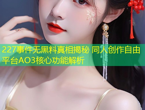 227事件无黑料真相揭秘 同人创作自由平台AO3核心功能解析