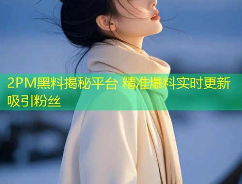 2PM黑料揭秘平台 精准爆料实时更新吸引粉丝