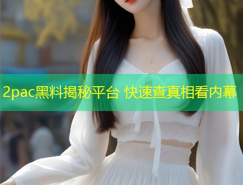 2pac黑料揭秘平台 快速查真相看内幕