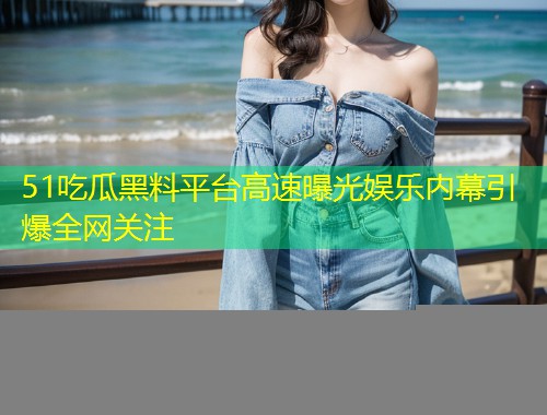 51吃瓜黑料平台高速曝光娱乐内幕引爆全网关注
