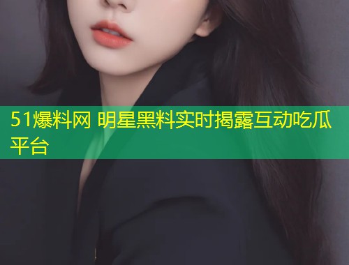 51爆料网 明星黑料实时揭露互动吃瓜平台