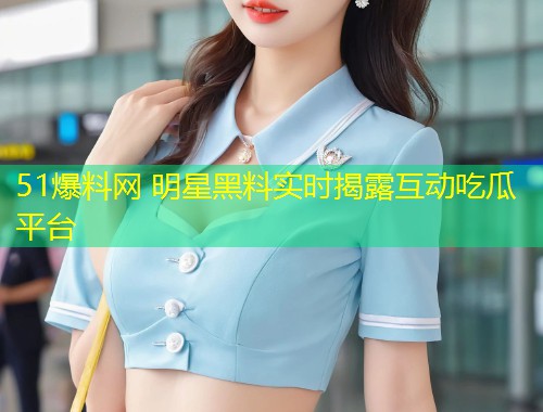 51爆料网 明星黑料实时揭露互动吃瓜平台