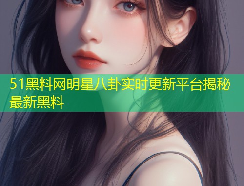 51黑料网明星八卦实时更新平台揭秘最新黑料