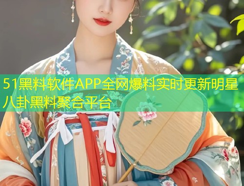 51黑料软件APP全网爆料实时更新明星八卦黑料聚合平台