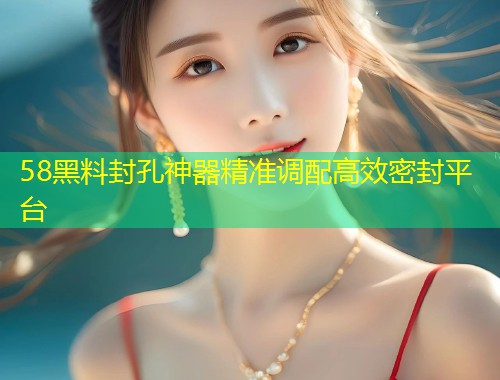 58黑料封孔神器精准调配高效密封平台