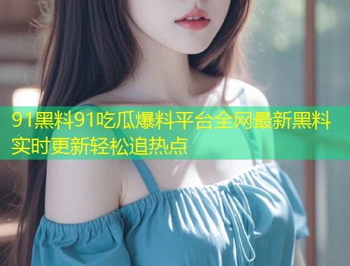 91黑料91吃瓜爆料平台全网最新黑料实时更新轻松追热点
