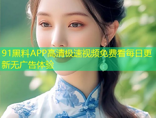91黑料APP高清极速视频免费看每日更新无广告体验