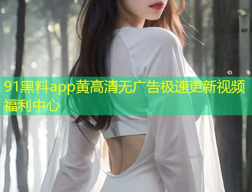 91黑料app黄高清无广告极速更新视频福利中心