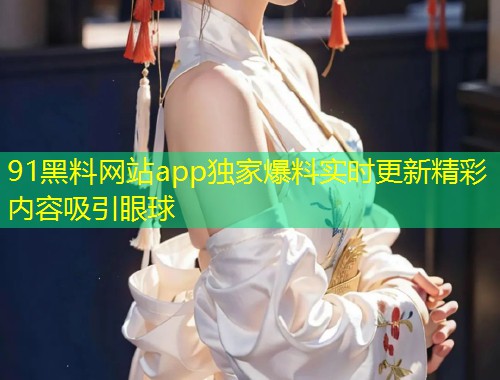 91黑料网站app独家爆料实时更新精彩内容吸引眼球