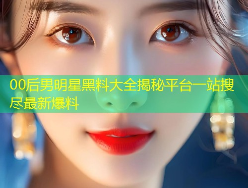 00后男明星黑料大全揭秘平台一站搜尽最新爆料