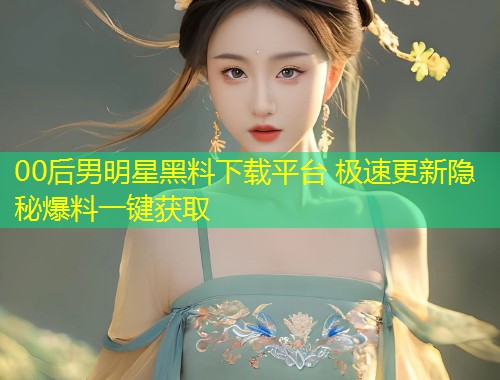 00后男明星黑料下载平台 极速更新隐秘爆料一键获取