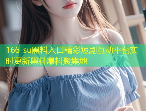 166 su黑料入口精彩短剧互动平台实时更新黑料爆料聚集地