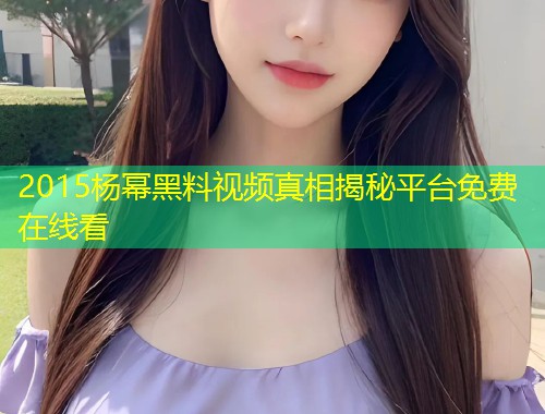 2015杨幂黑料视频真相揭秘平台免费在线看