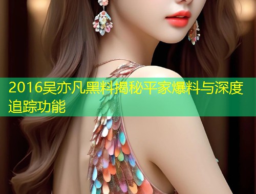 2016吴亦凡黑料揭秘平家爆料与深度追踪功能