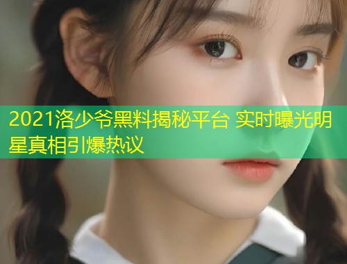 2021洛少爷黑料揭秘平台 实时曝光明星真相引爆热议
