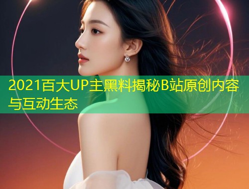 2021百大UP主黑料揭秘B站原创内容与互动生态
