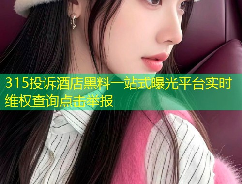 315投诉酒店黑料一站式曝光平台实时维权查询点击举报
