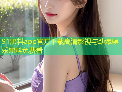 91黑料app官方下载高清影视与劲爆娱乐黑料免费看