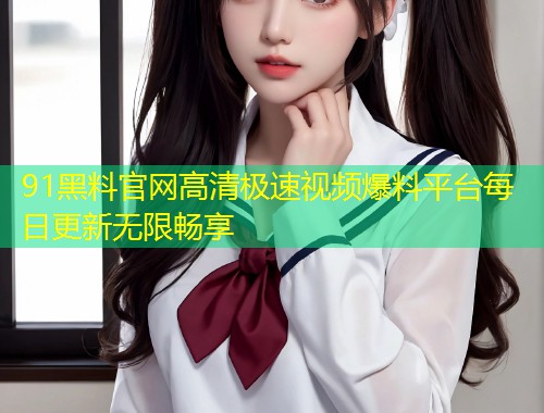 91黑料官网高清极速视频爆料平台每日更新无限畅享