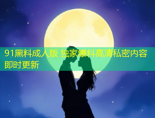 91黑料成人版 独家爆料高清私密内容即时更新