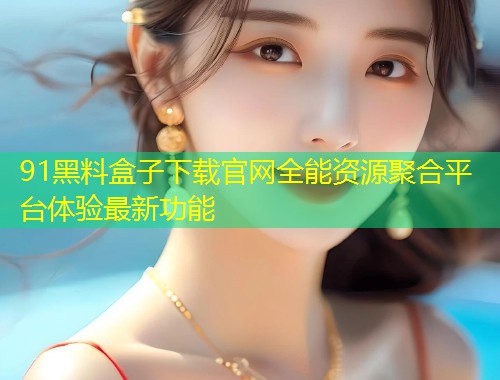 91黑料盒子下载官网全能资源聚合平台体验最新功能
