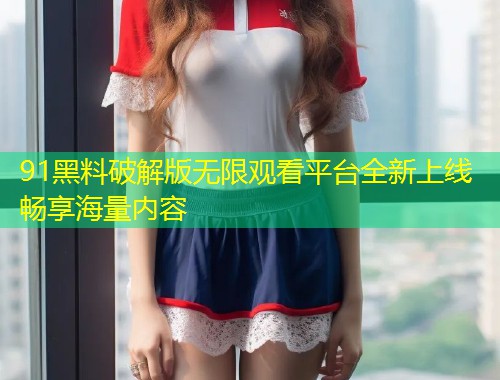 91黑料破解版无限观看平台全新上线畅享海量内容