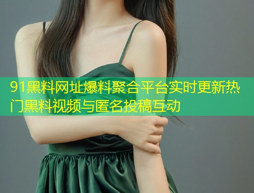 91黑料网址爆料聚合平台实时更新热门黑料视频与匿名投稿互动