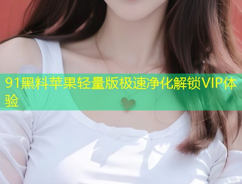 91黑料苹果轻量版极速净化解锁VIP体验