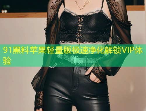 91黑料苹果轻量版极速净化解锁VIP体验