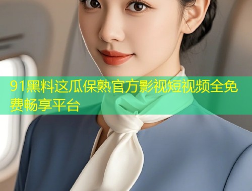 91黑料这瓜保熟官方影视短视频全免费畅享平台
