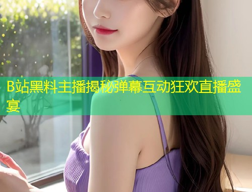B站黑料主播揭秘弹幕互动狂欢直播盛宴
