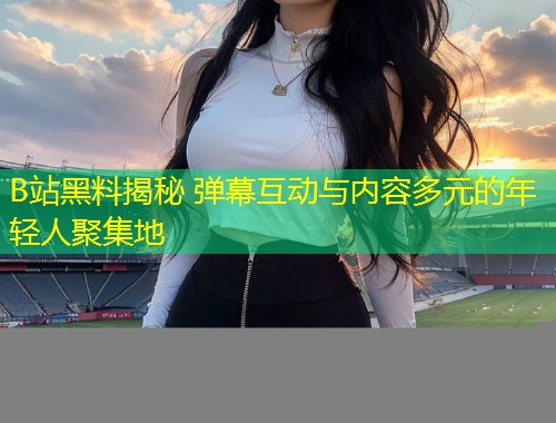 B站黑料揭秘 弹幕互动与内容多元的年轻人聚集地