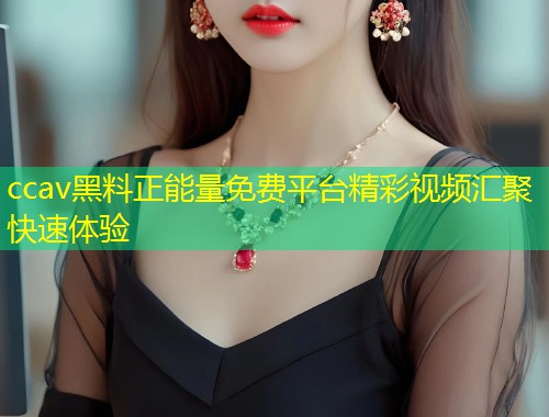 ccav黑料正能量免费平台精彩视频汇聚快速体验