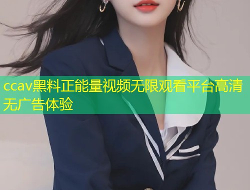 ccav黑料正能量视频无限观看平台高清无广告体验
