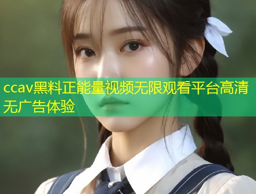 ccav黑料正能量视频无限观看平台高清无广告体验