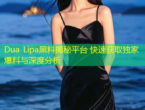 Dua Lipa黑料揭秘平台 快速获取独家爆料与深度分析