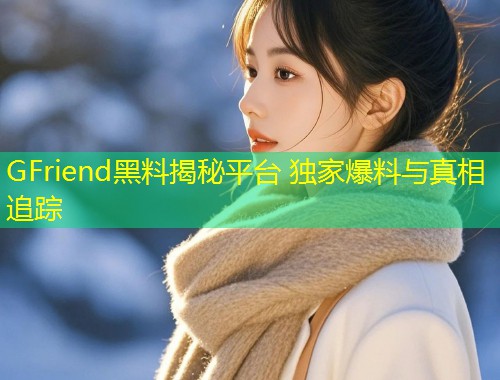 GFriend黑料揭秘平台 独家爆料与真相追踪