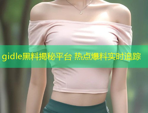 gidle黑料揭秘平台 热点爆料实时追踪