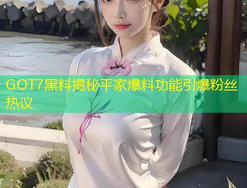 GOT7黑料揭秘平家爆料功能引爆粉丝热议