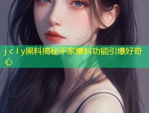 j c l y黑料揭秘平家爆料功能引爆好奇心