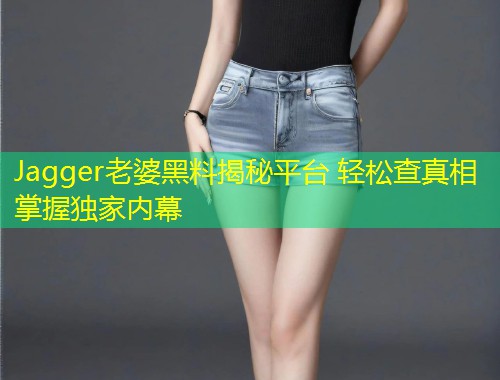 Jagger老婆黑料揭秘平台 轻松查真相掌握独家内幕