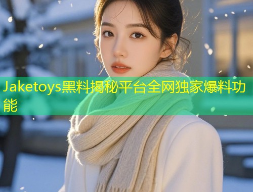 Jaketoys黑料揭秘平台全网独家爆料功能