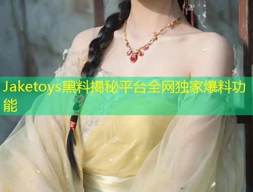 Jaketoys黑料揭秘平台全网独家爆料功能