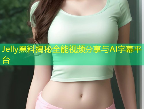 Jelly黑料揭秘全能视频分享与AI字幕平台