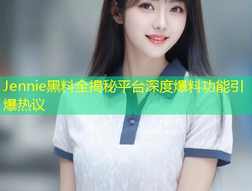 Jennie黑料全揭秘平台深度爆料功能引爆热议